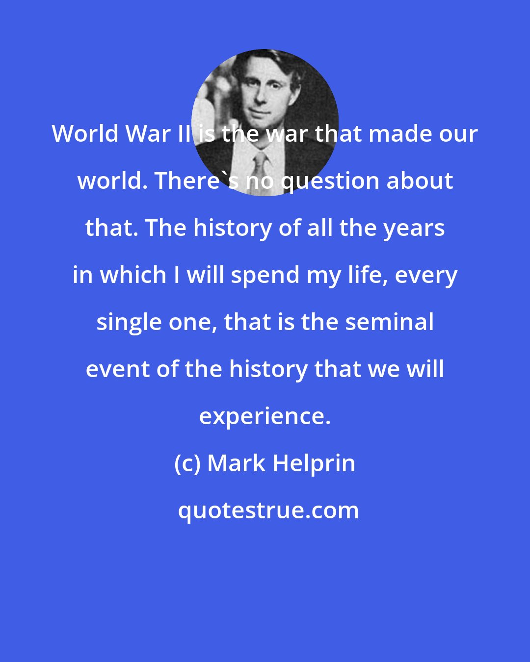 Mark Helprin: World War II is the war that made our world. There's no question about that. The history of all the years in which I will spend my life, every single one, that is the seminal event of the history that we will experience.