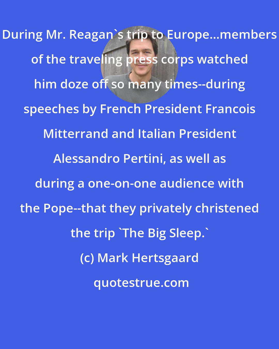 Mark Hertsgaard: During Mr. Reagan's trip to Europe...members of the traveling press corps watched him doze off so many times--during speeches by French President Francois Mitterrand and Italian President Alessandro Pertini, as well as during a one-on-one audience with the Pope--that they privately christened the trip 'The Big Sleep.'