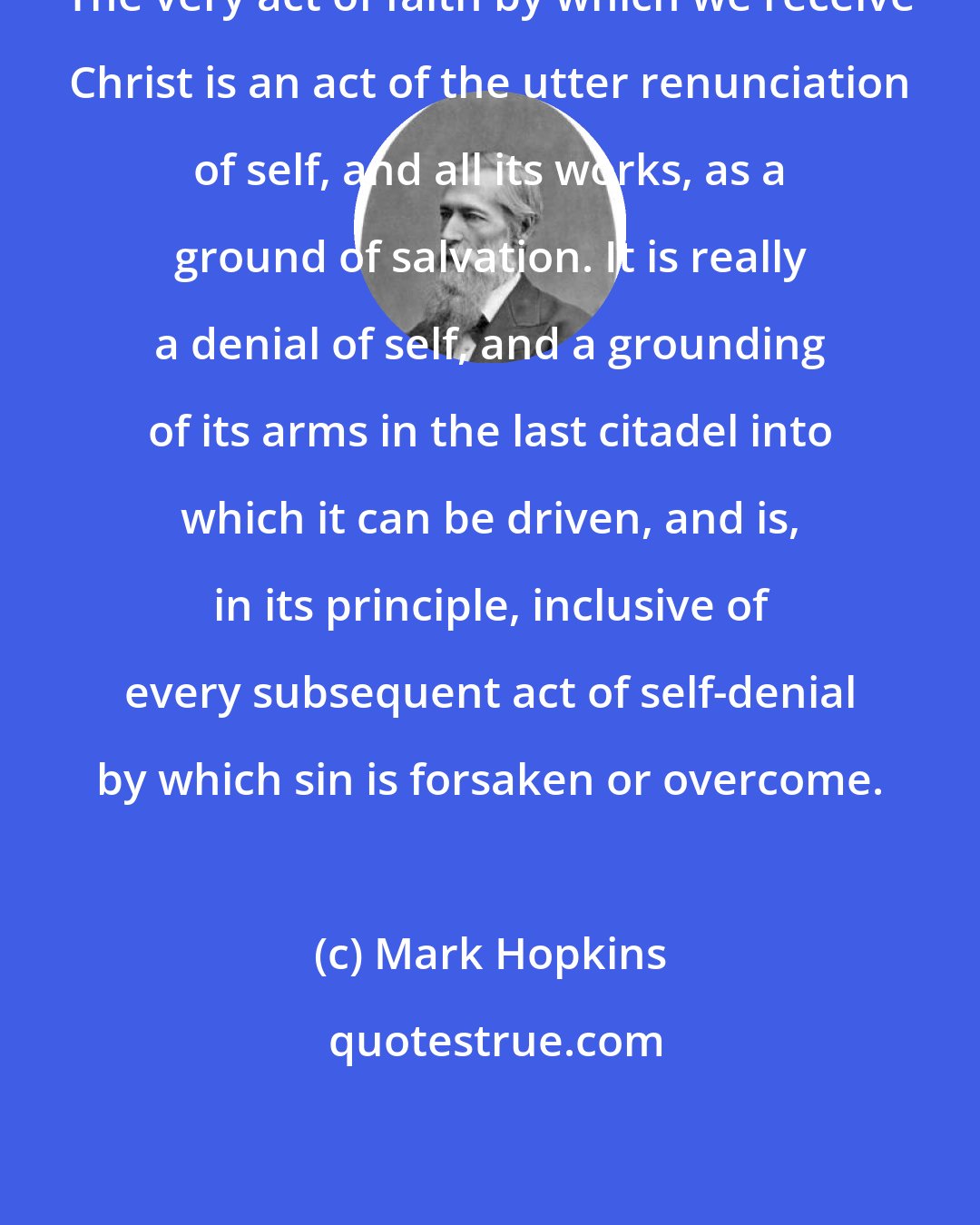 Mark Hopkins: The very act of faith by which we receive Christ is an act of the utter renunciation of self, and all its works, as a ground of salvation. It is really a denial of self, and a grounding of its arms in the last citadel into which it can be driven, and is, in its principle, inclusive of every subsequent act of self-denial by which sin is forsaken or overcome.