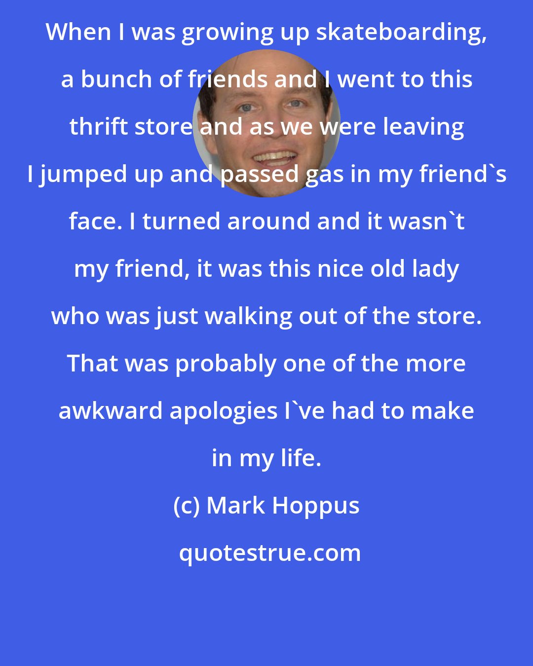 Mark Hoppus: When I was growing up skateboarding, a bunch of friends and I went to this thrift store and as we were leaving I jumped up and passed gas in my friend's face. I turned around and it wasn't my friend, it was this nice old lady who was just walking out of the store. That was probably one of the more awkward apologies I've had to make in my life.