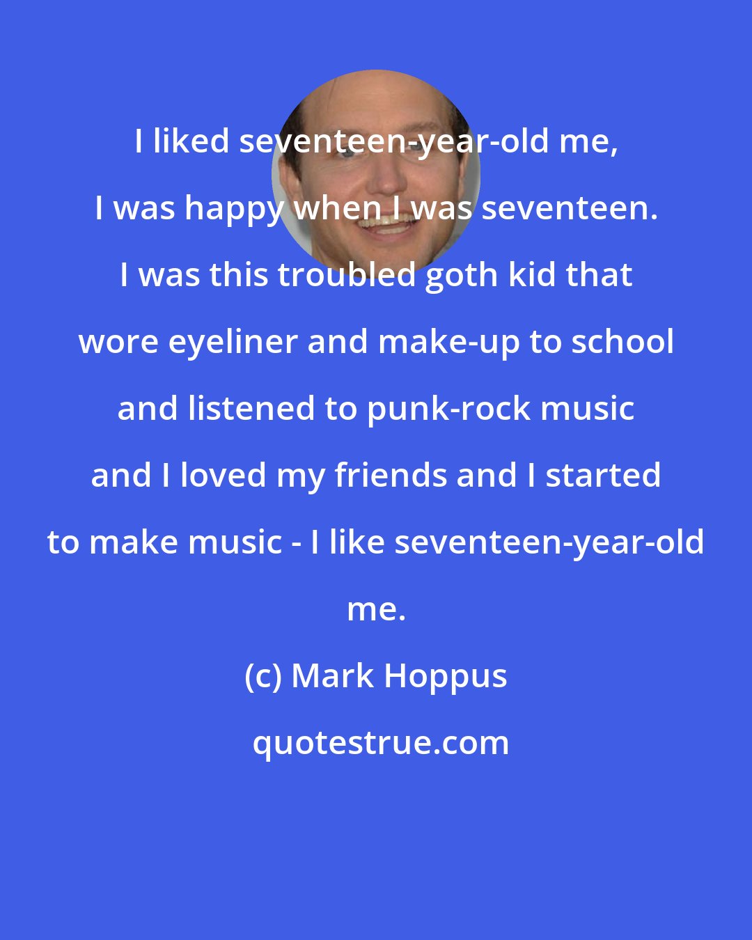 Mark Hoppus: I liked seventeen-year-old me, I was happy when I was seventeen. I was this troubled goth kid that wore eyeliner and make-up to school and listened to punk-rock music and I loved my friends and I started to make music - I like seventeen-year-old me.