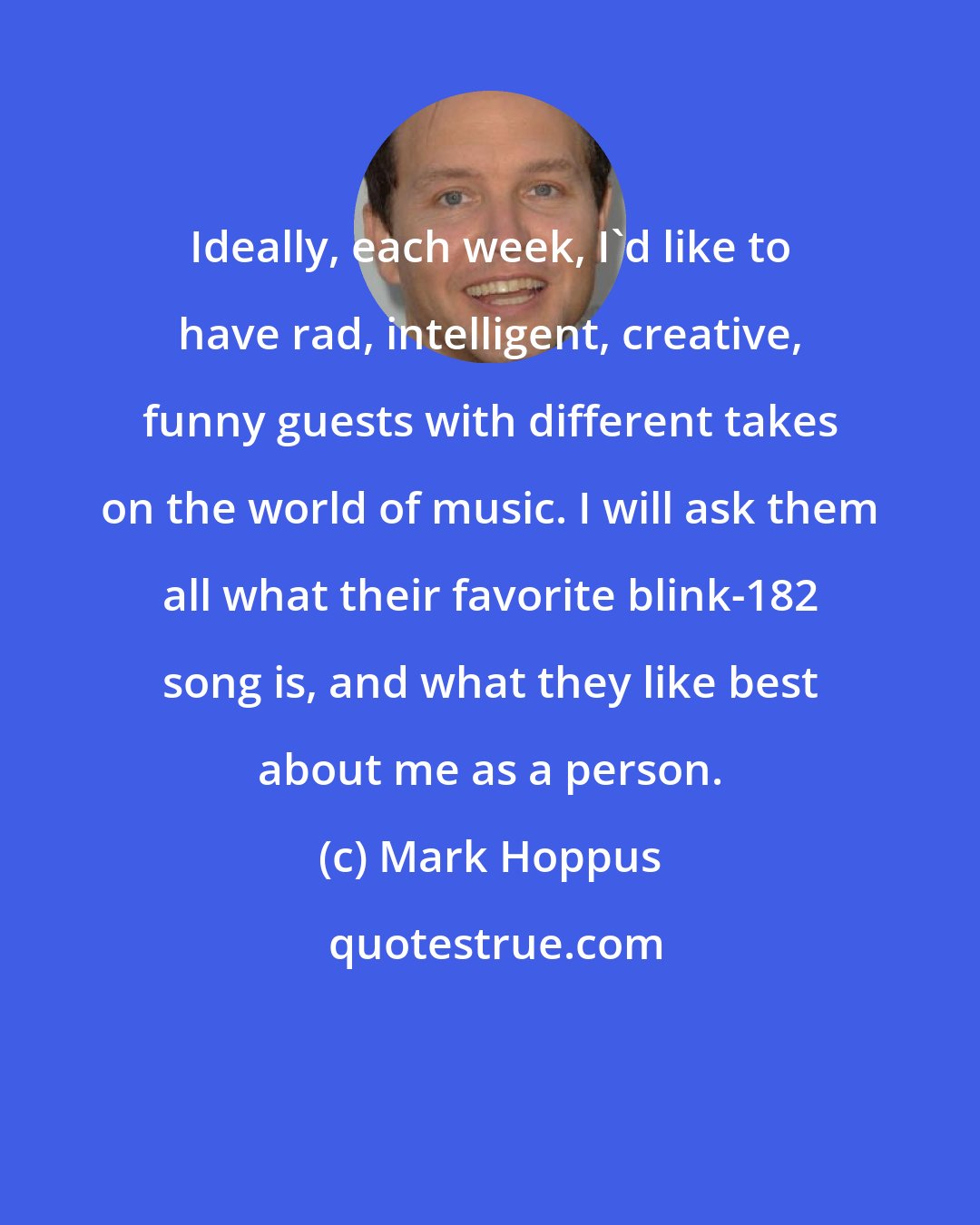 Mark Hoppus: Ideally, each week, I'd like to have rad, intelligent, creative, funny guests with different takes on the world of music. I will ask them all what their favorite blink-182 song is, and what they like best about me as a person.