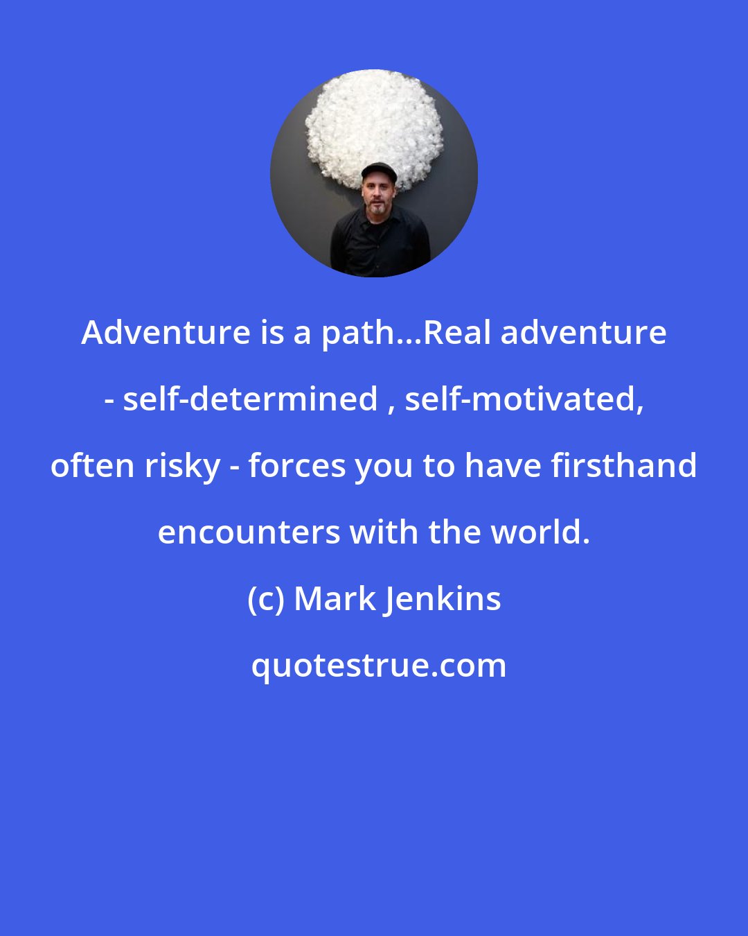 Mark Jenkins: Adventure is a path...Real adventure - self-determined , self-motivated, often risky - forces you to have firsthand encounters with the world.
