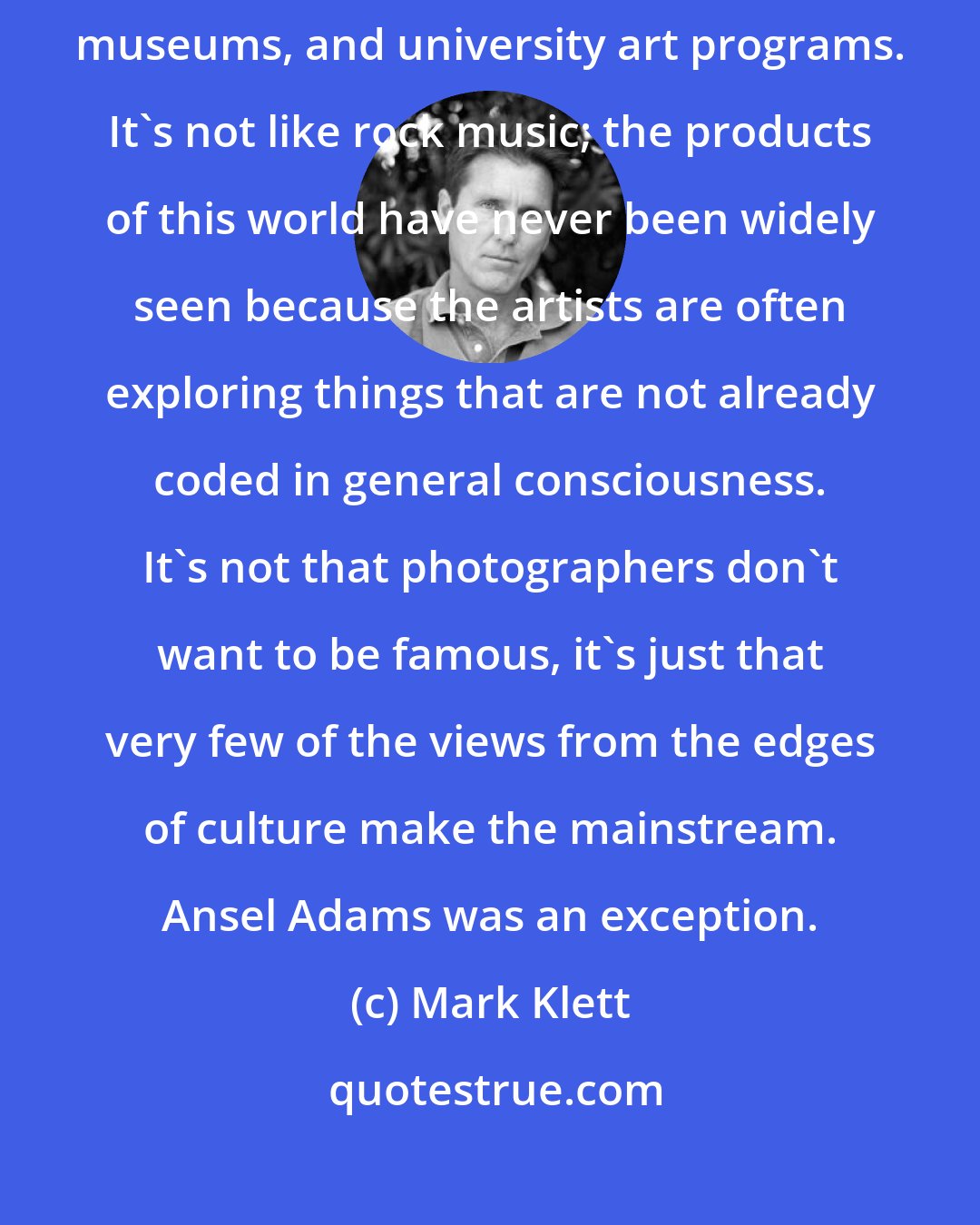 Mark Klett: Fine-art photography is a very small world associated with galleries, museums, and university art programs. It's not like rock music; the products of this world have never been widely seen because the artists are often exploring things that are not already coded in general consciousness. It's not that photographers don't want to be famous, it's just that very few of the views from the edges of culture make the mainstream. Ansel Adams was an exception.