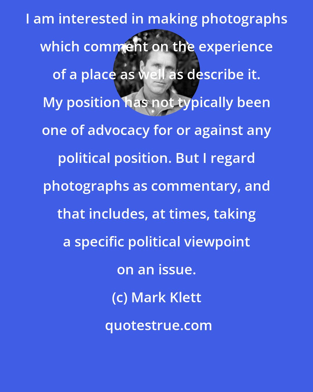 Mark Klett: I am interested in making photographs which comment on the experience of a place as well as describe it. My position has not typically been one of advocacy for or against any political position. But I regard photographs as commentary, and that includes, at times, taking a specific political viewpoint on an issue.