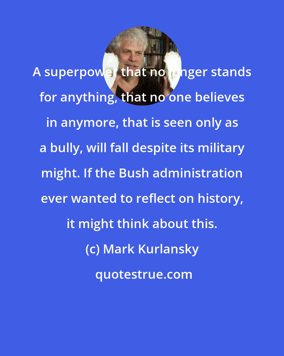 Mark Kurlansky: A superpower that no longer stands for anything, that no one believes in anymore, that is seen only as a bully, will fall despite its military might. If the Bush administration ever wanted to reflect on history, it might think about this.