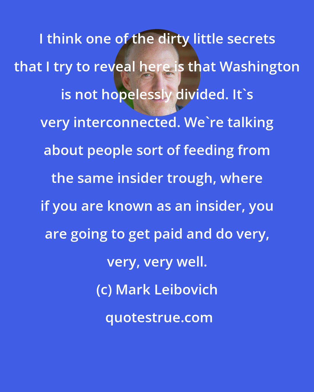 Mark Leibovich: I think one of the dirty little secrets that I try to reveal here is that Washington is not hopelessly divided. It's very interconnected. We're talking about people sort of feeding from the same insider trough, where if you are known as an insider, you are going to get paid and do very, very, very well.