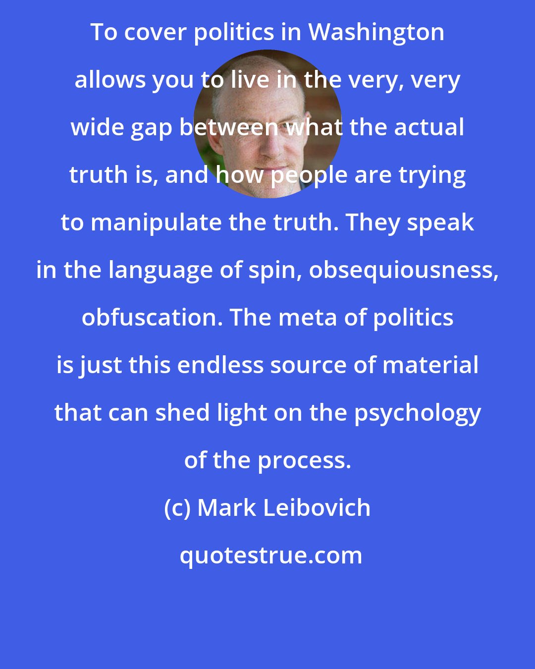 Mark Leibovich: To cover politics in Washington allows you to live in the very, very wide gap between what the actual truth is, and how people are trying to manipulate the truth. They speak in the language of spin, obsequiousness, obfuscation. The meta of politics is just this endless source of material that can shed light on the psychology of the process.