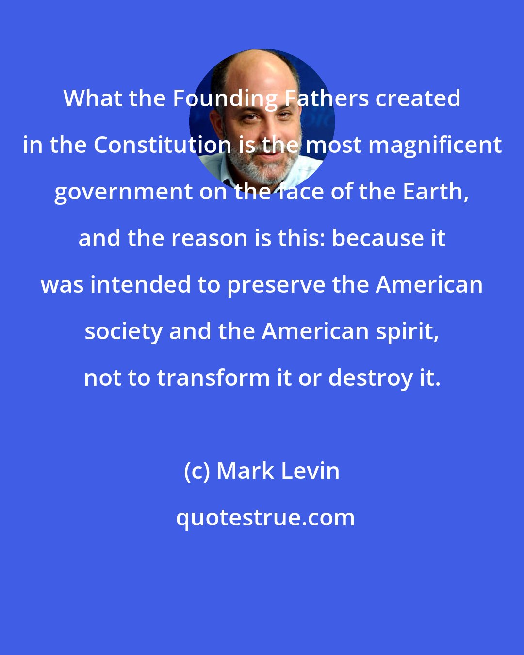 Mark Levin: What the Founding Fathers created in the Constitution is the most magnificent government on the face of the Earth, and the reason is this: because it was intended to preserve the American society and the American spirit, not to transform it or destroy it.