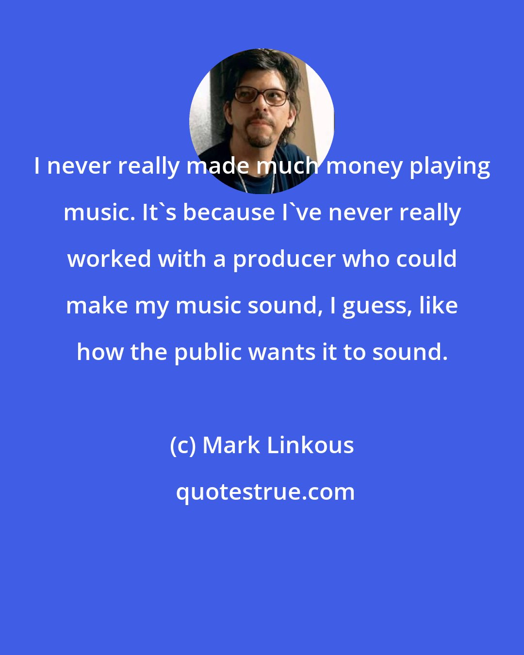 Mark Linkous: I never really made much money playing music. It's because I've never really worked with a producer who could make my music sound, I guess, like how the public wants it to sound.