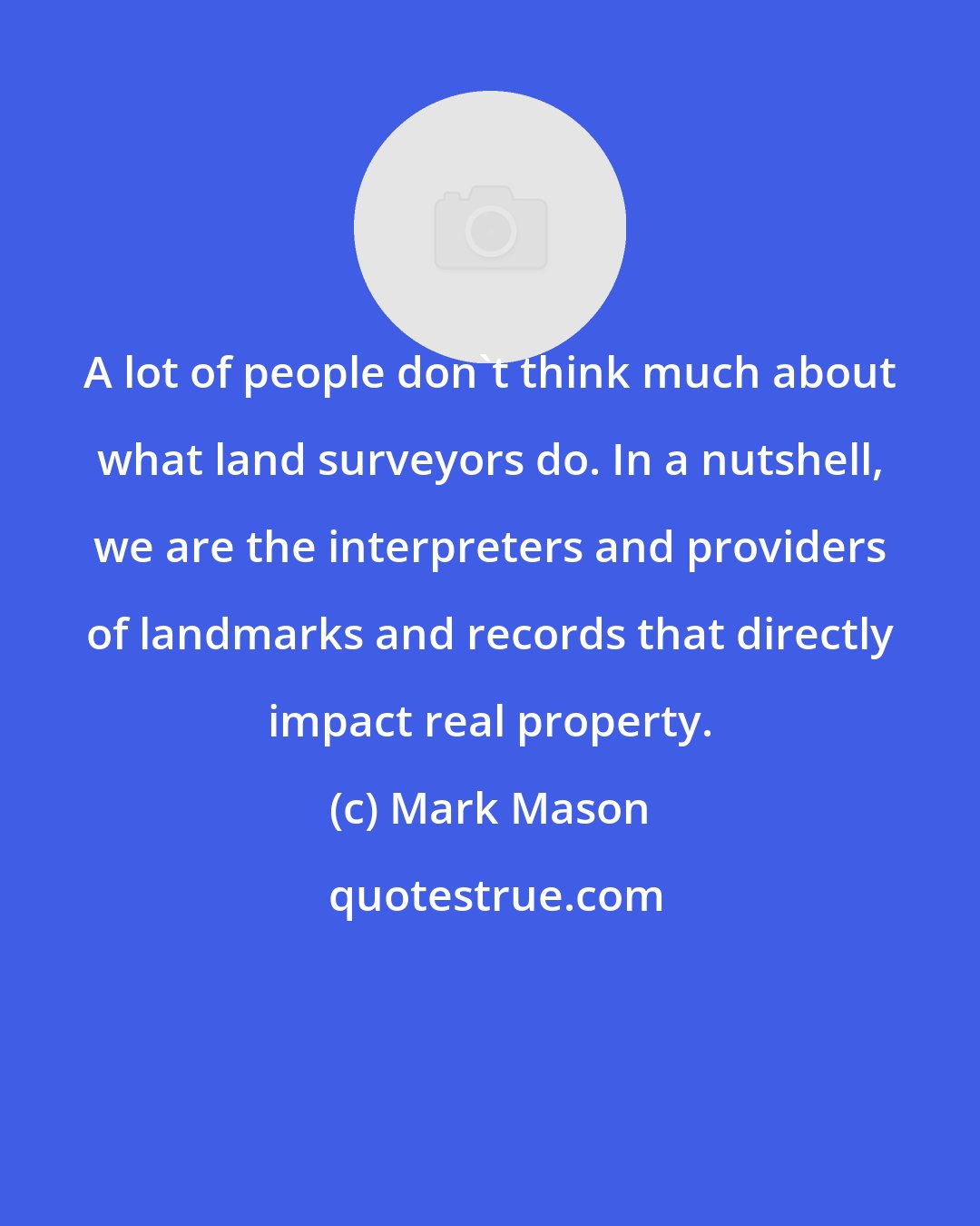 Mark Mason: A lot of people don't think much about what land surveyors do. In a nutshell, we are the interpreters and providers of landmarks and records that directly impact real property.