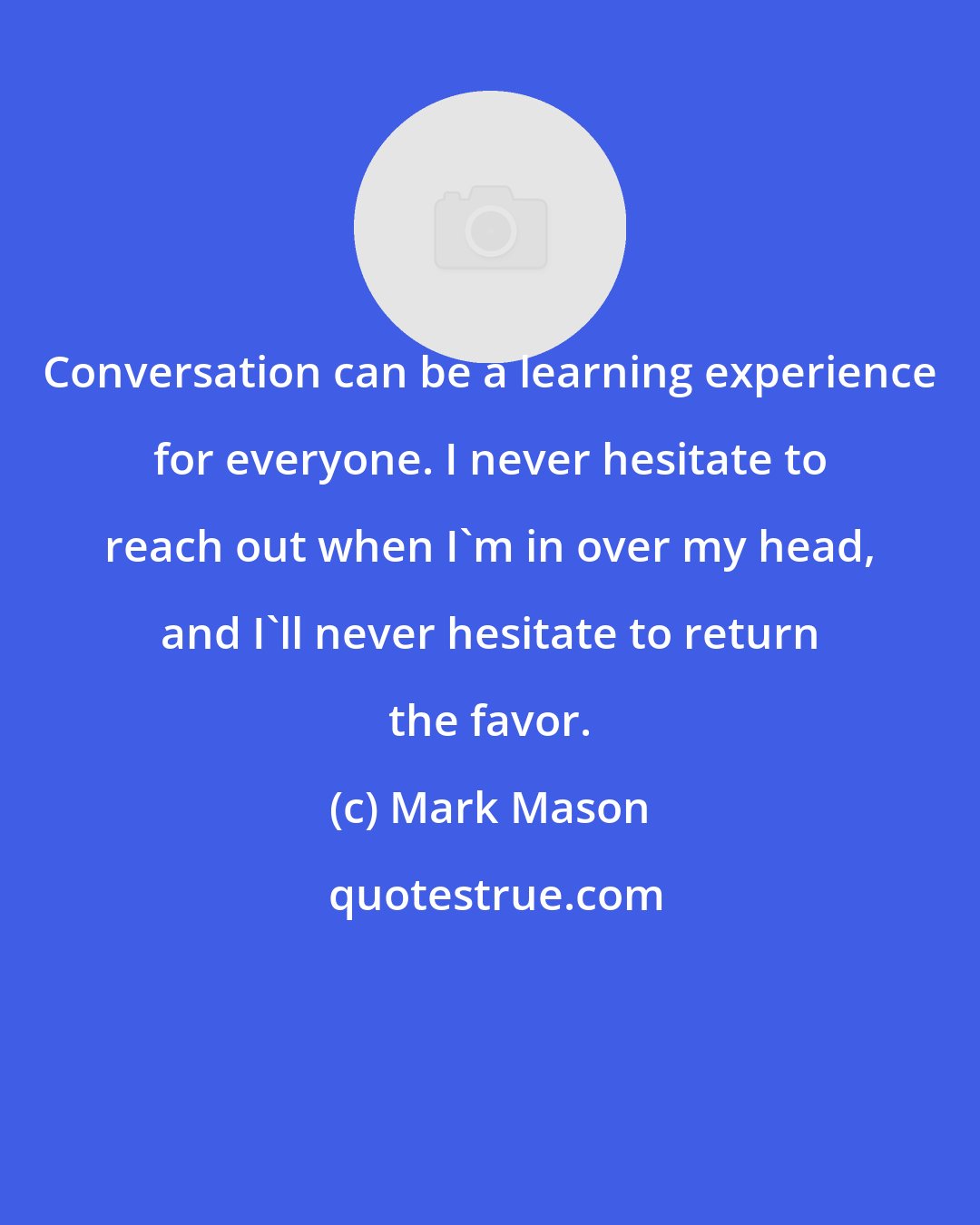 Mark Mason: Conversation can be a learning experience for everyone. I never hesitate to reach out when I'm in over my head, and I'll never hesitate to return the favor.