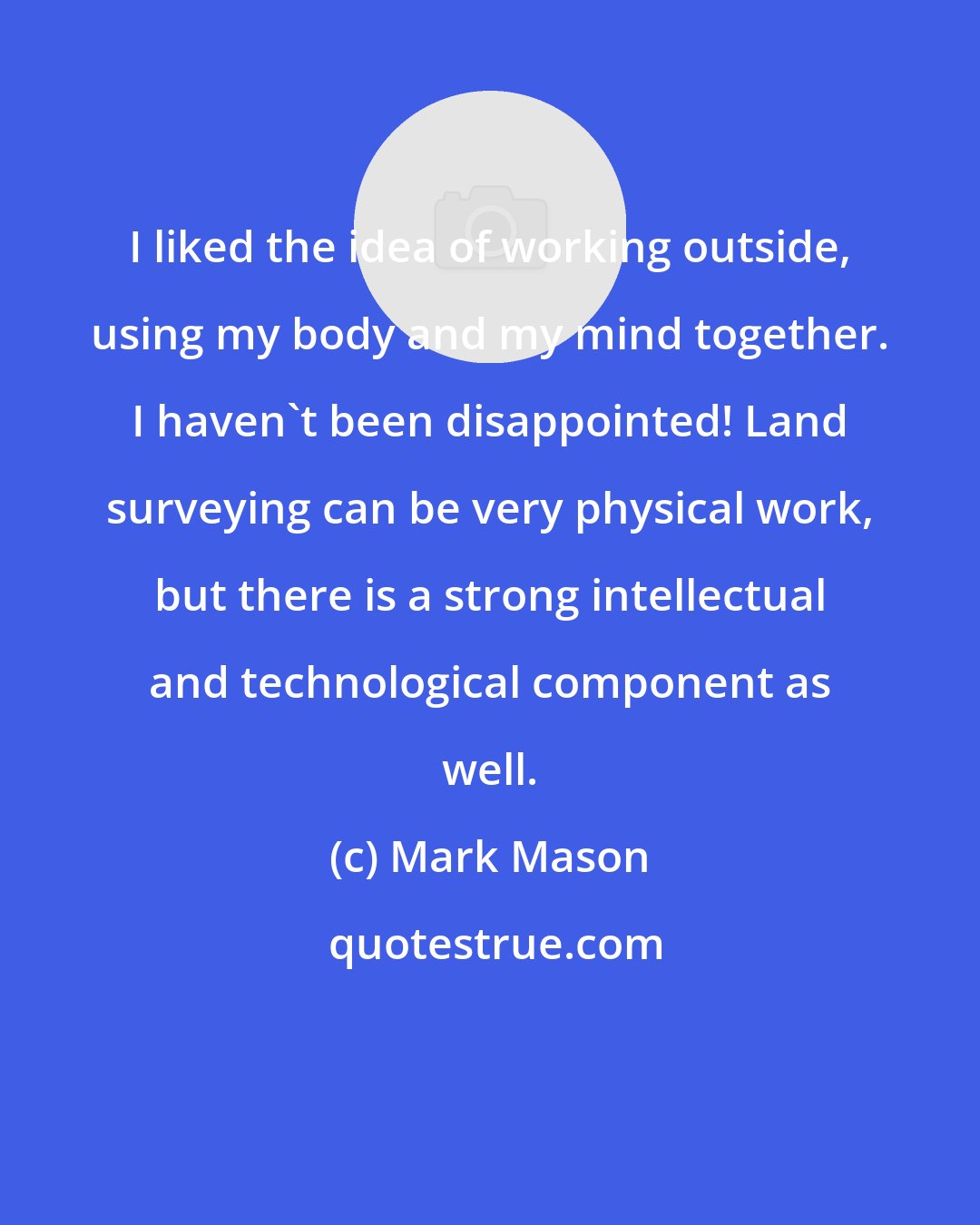 Mark Mason: I liked the idea of working outside, using my body and my mind together. I haven't been disappointed! Land surveying can be very physical work, but there is a strong intellectual and technological component as well.