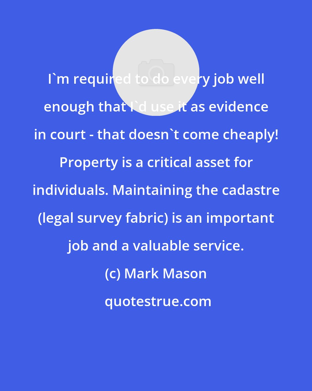 Mark Mason: I'm required to do every job well enough that I'd use it as evidence in court - that doesn't come cheaply! Property is a critical asset for individuals. Maintaining the cadastre (legal survey fabric) is an important job and a valuable service.