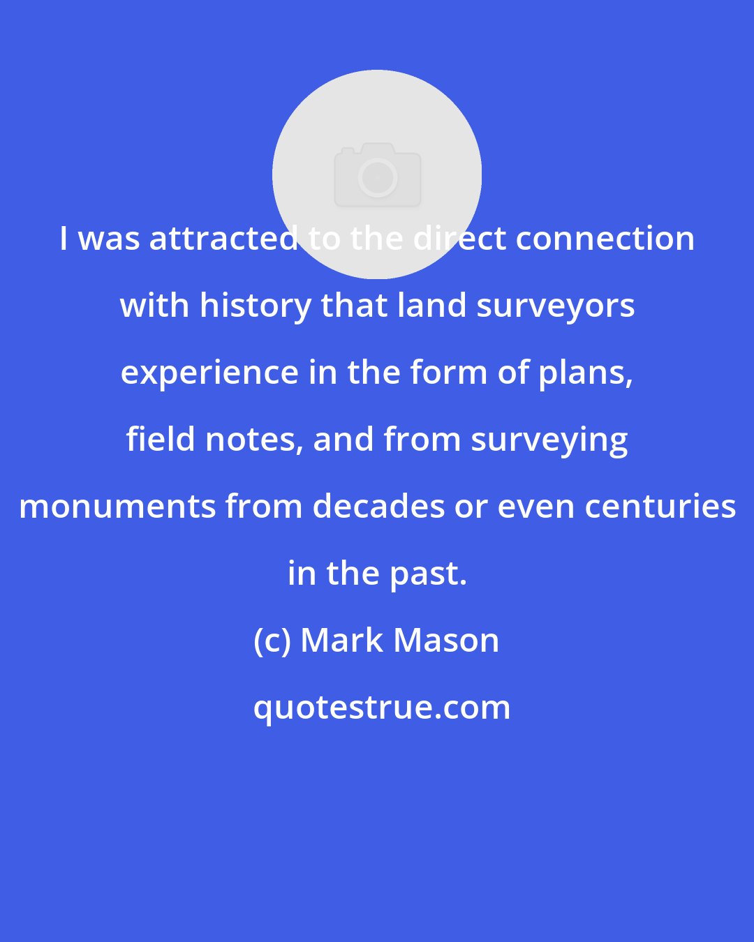 Mark Mason: I was attracted to the direct connection with history that land surveyors experience in the form of plans, field notes, and from surveying monuments from decades or even centuries in the past.