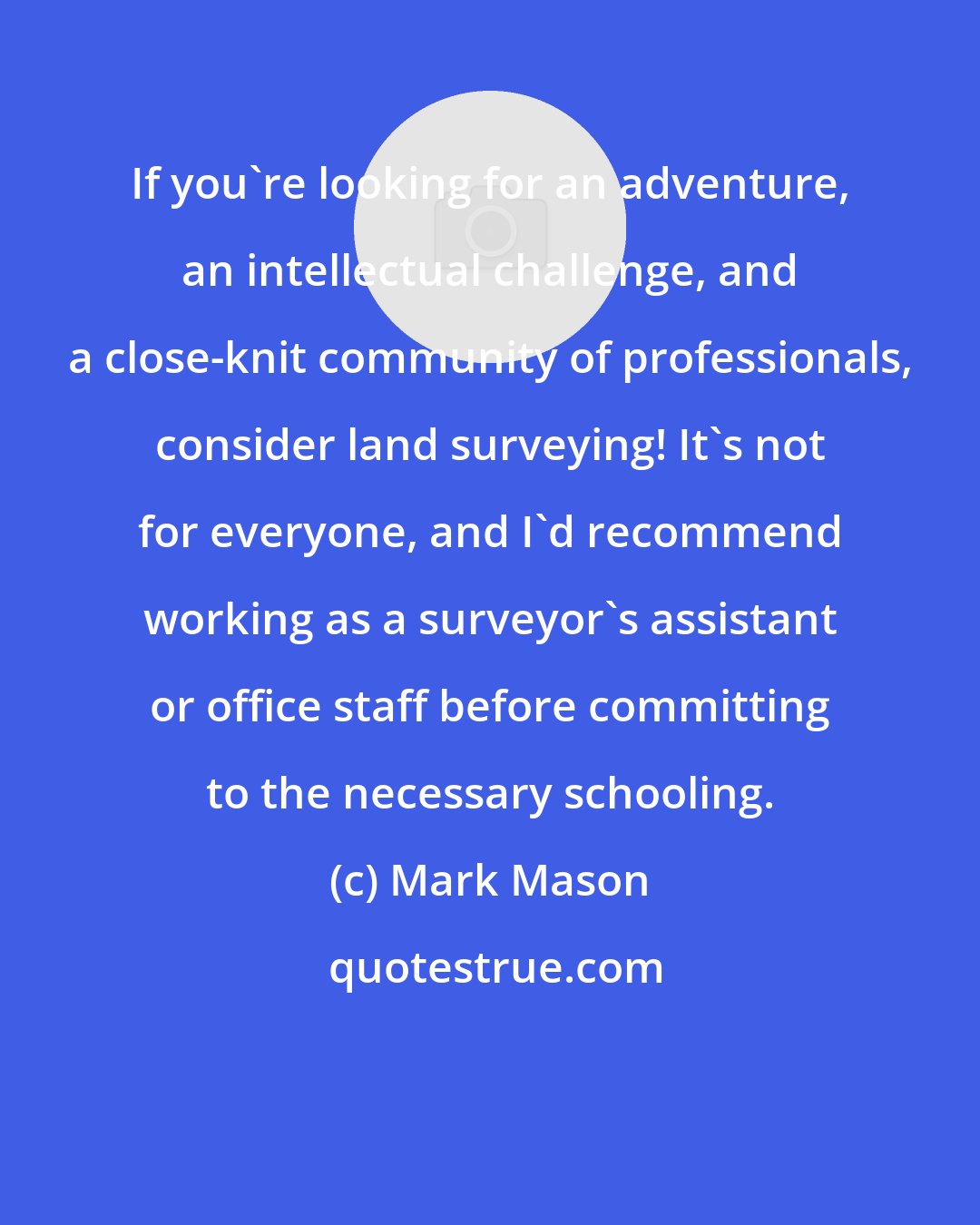 Mark Mason: If you're looking for an adventure, an intellectual challenge, and a close-knit community of professionals, consider land surveying! It's not for everyone, and I'd recommend working as a surveyor's assistant or office staff before committing to the necessary schooling.