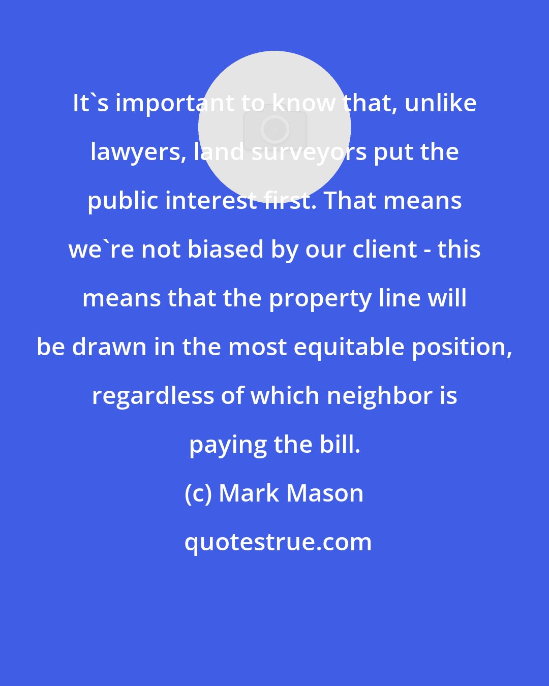 Mark Mason: It's important to know that, unlike lawyers, land surveyors put the public interest first. That means we're not biased by our client - this means that the property line will be drawn in the most equitable position, regardless of which neighbor is paying the bill.