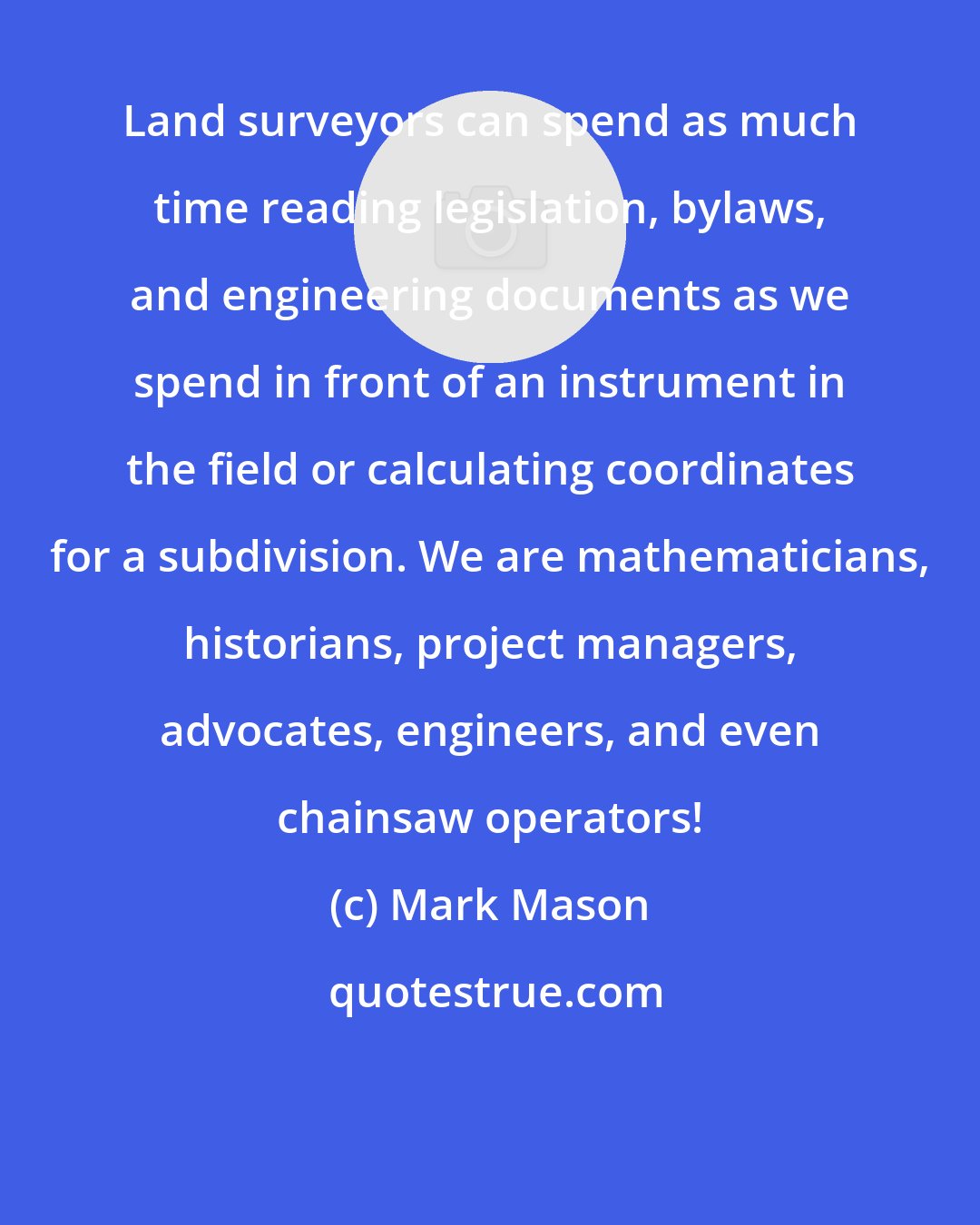 Mark Mason: Land surveyors can spend as much time reading legislation, bylaws, and engineering documents as we spend in front of an instrument in the field or calculating coordinates for a subdivision. We are mathematicians, historians, project managers, advocates, engineers, and even chainsaw operators!