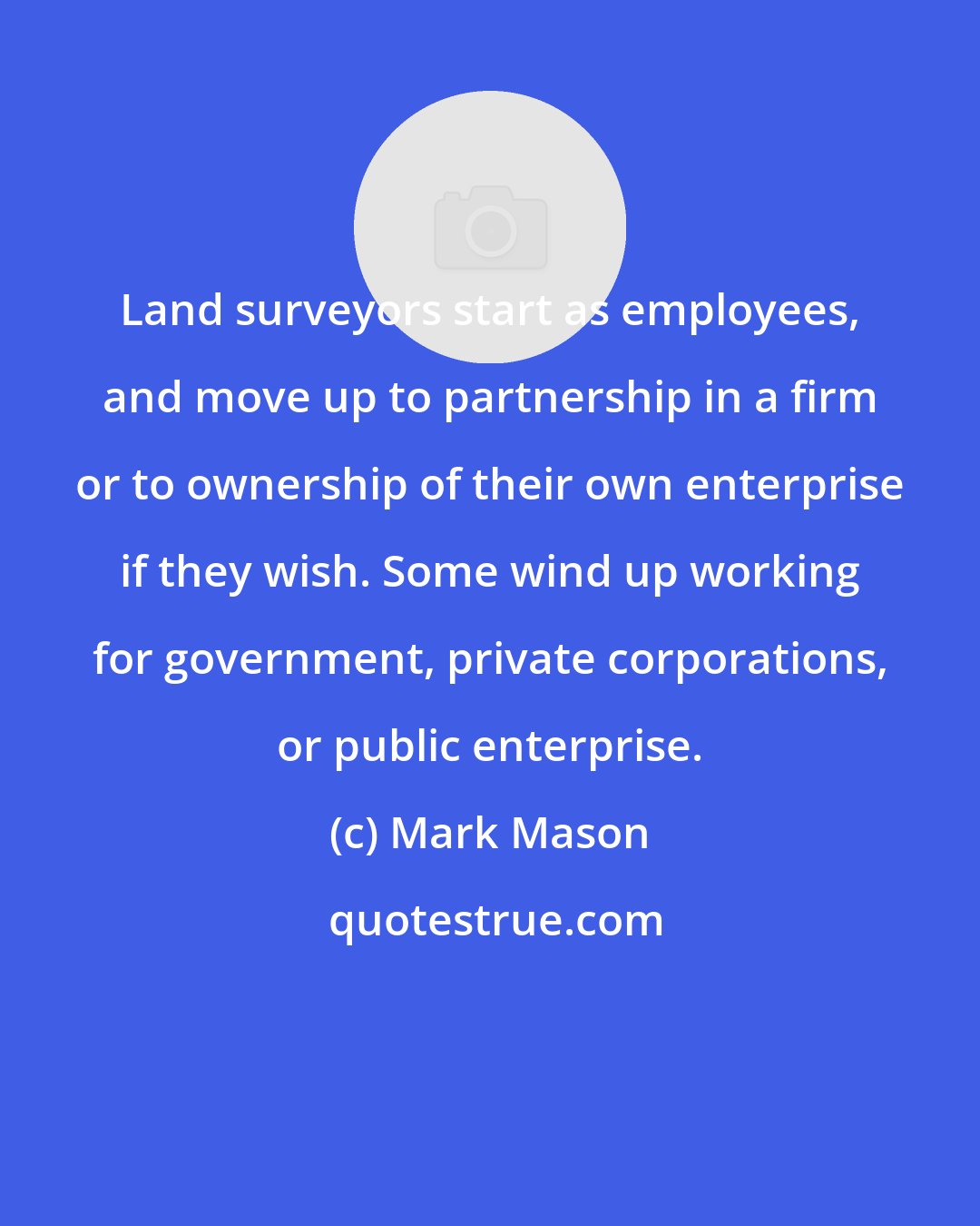 Mark Mason: Land surveyors start as employees, and move up to partnership in a firm or to ownership of their own enterprise if they wish. Some wind up working for government, private corporations, or public enterprise.