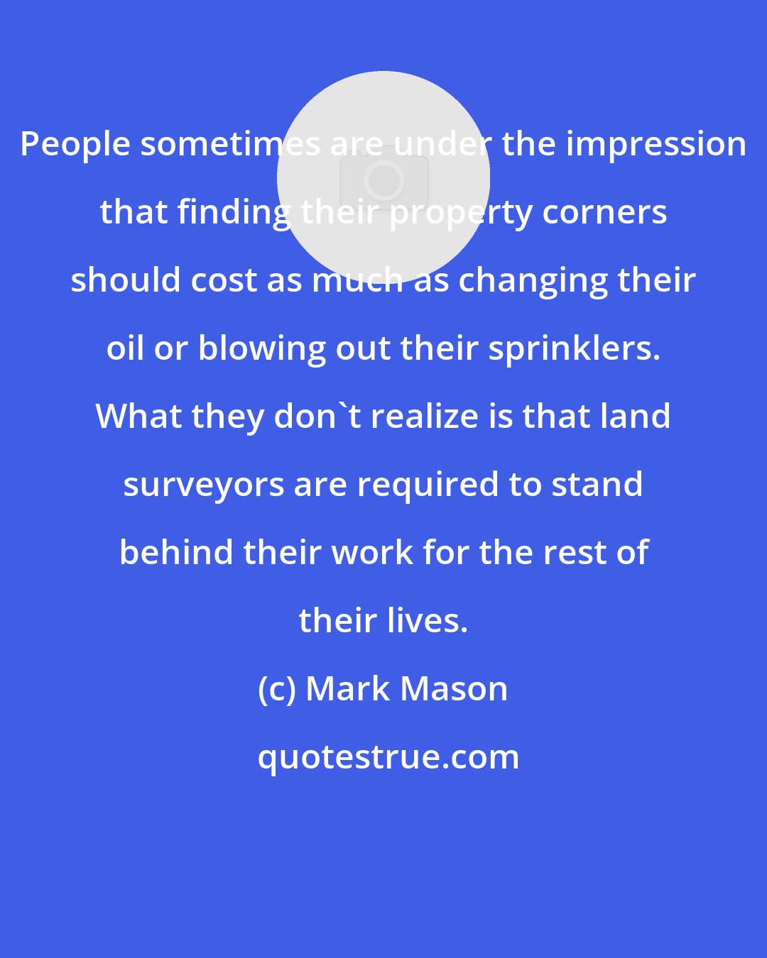 Mark Mason: People sometimes are under the impression that finding their property corners should cost as much as changing their oil or blowing out their sprinklers. What they don't realize is that land surveyors are required to stand behind their work for the rest of their lives.