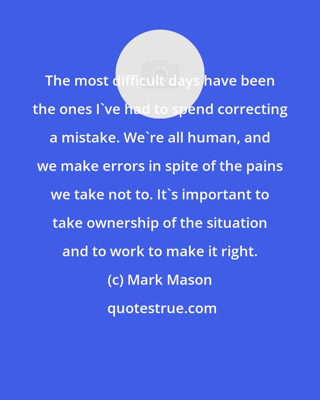 Mark Mason: The most difficult days have been the ones I've had to spend correcting a mistake. We're all human, and we make errors in spite of the pains we take not to. It's important to take ownership of the situation and to work to make it right.