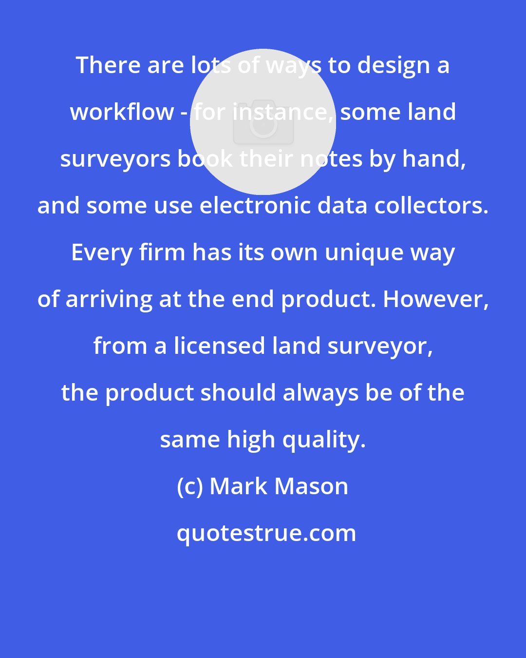 Mark Mason: There are lots of ways to design a workflow - for instance, some land surveyors book their notes by hand, and some use electronic data collectors. Every firm has its own unique way of arriving at the end product. However, from a licensed land surveyor, the product should always be of the same high quality.