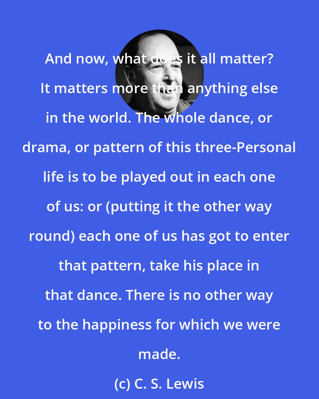 C. S. Lewis: And now, what does it all matter? It matters more than anything else in the world. The whole dance, or drama, or pattern of this three-Personal life is to be played out in each one of us: or (putting it the other way round) each one of us has got to enter that pattern, take his place in that dance. There is no other way to the happiness for which we were made.