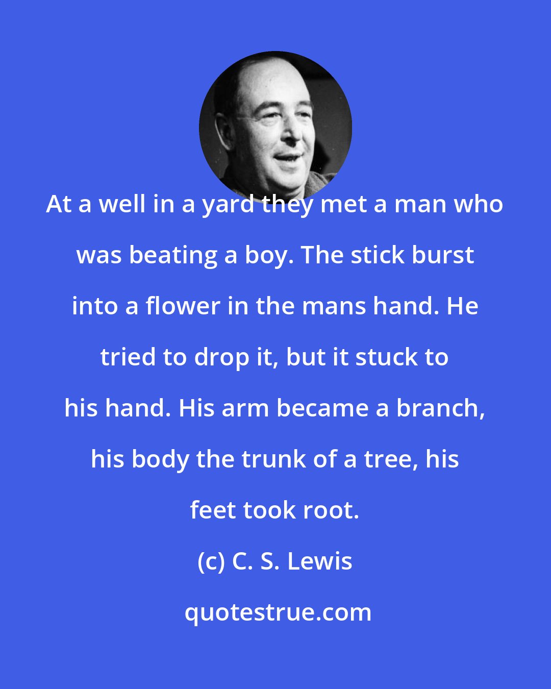 C. S. Lewis: At a well in a yard they met a man who was beating a boy. The stick burst into a flower in the mans hand. He tried to drop it, but it stuck to his hand. His arm became a branch, his body the trunk of a tree, his feet took root.