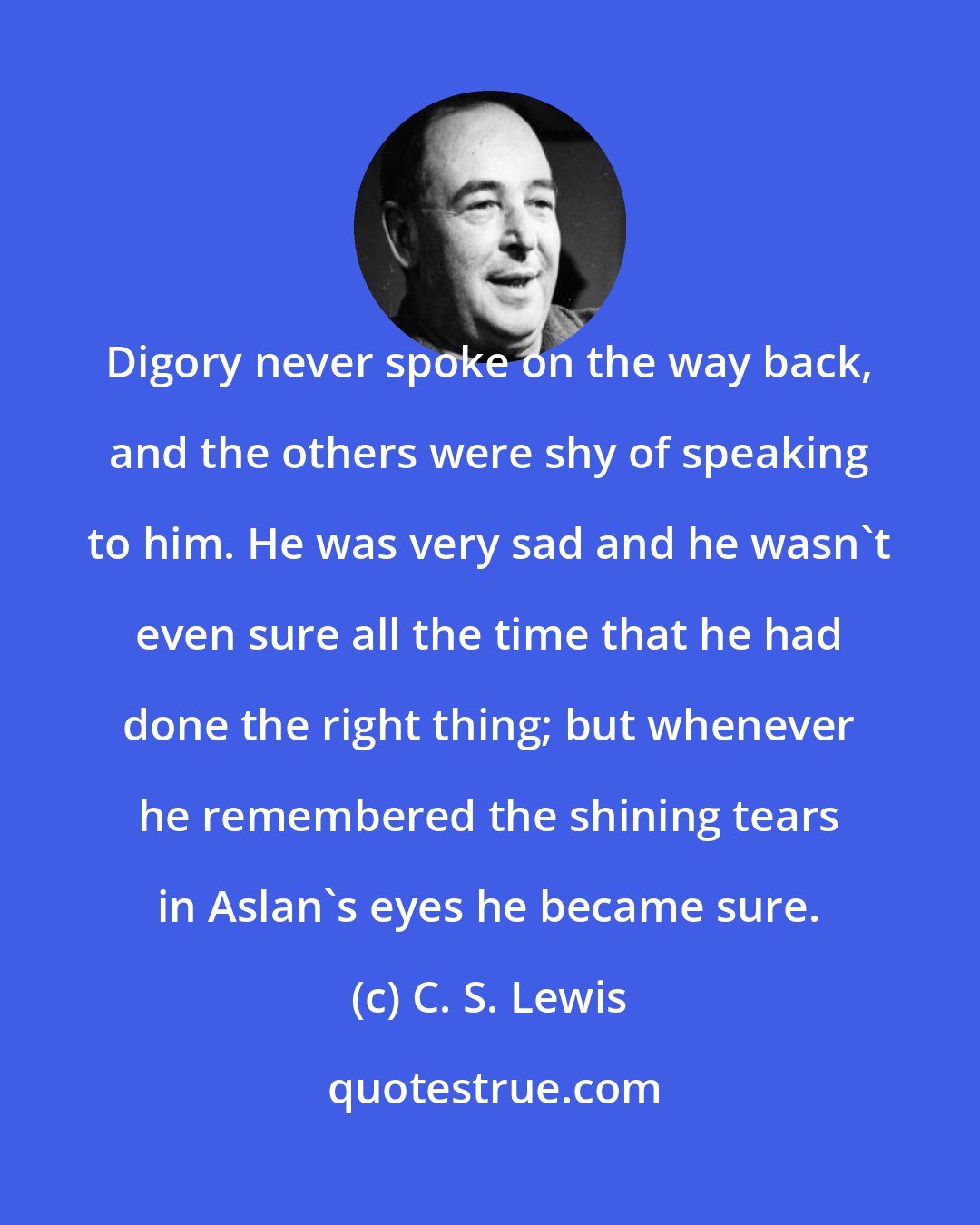 C. S. Lewis: Digory never spoke on the way back, and the others were shy of speaking to him. He was very sad and he wasn't even sure all the time that he had done the right thing; but whenever he remembered the shining tears in Aslan's eyes he became sure.