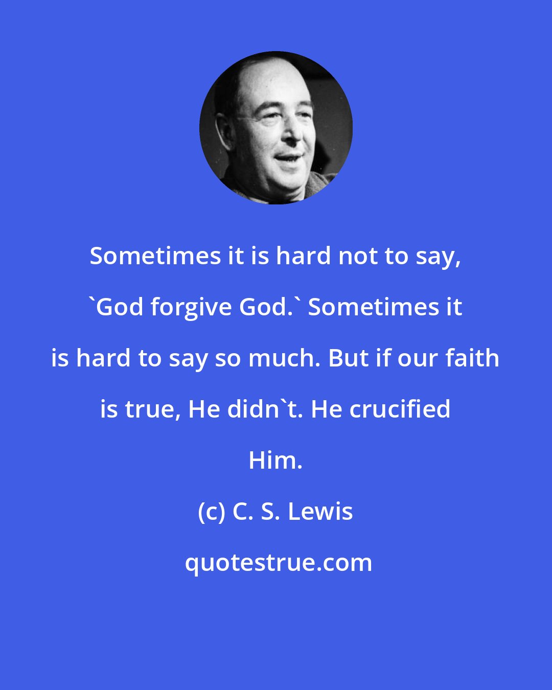 C. S. Lewis: Sometimes it is hard not to say, 'God forgive God.' Sometimes it is hard to say so much. But if our faith is true, He didn't. He crucified Him.