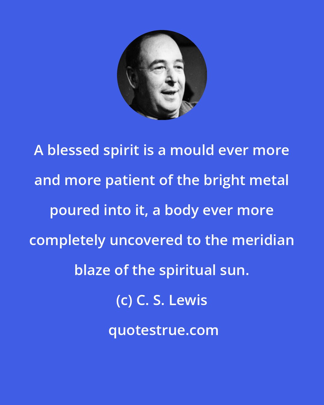 C. S. Lewis: A blessed spirit is a mould ever more and more patient of the bright metal poured into it, a body ever more completely uncovered to the meridian blaze of the spiritual sun.