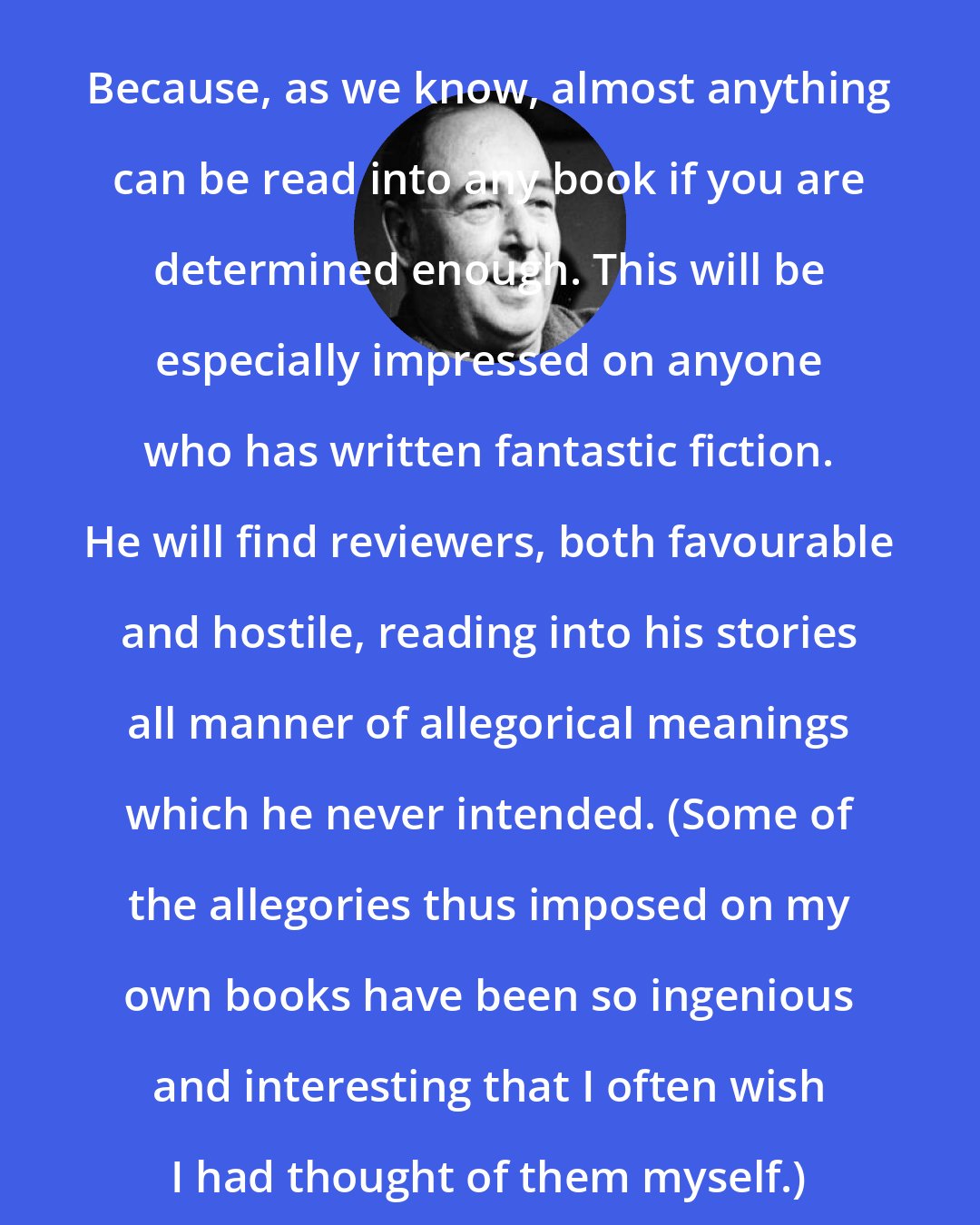 C. S. Lewis: Because, as we know, almost anything can be read into any book if you are determined enough. This will be especially impressed on anyone who has written fantastic fiction. He will find reviewers, both favourable and hostile, reading into his stories all manner of allegorical meanings which he never intended. (Some of the allegories thus imposed on my own books have been so ingenious and interesting that I often wish I had thought of them myself.)