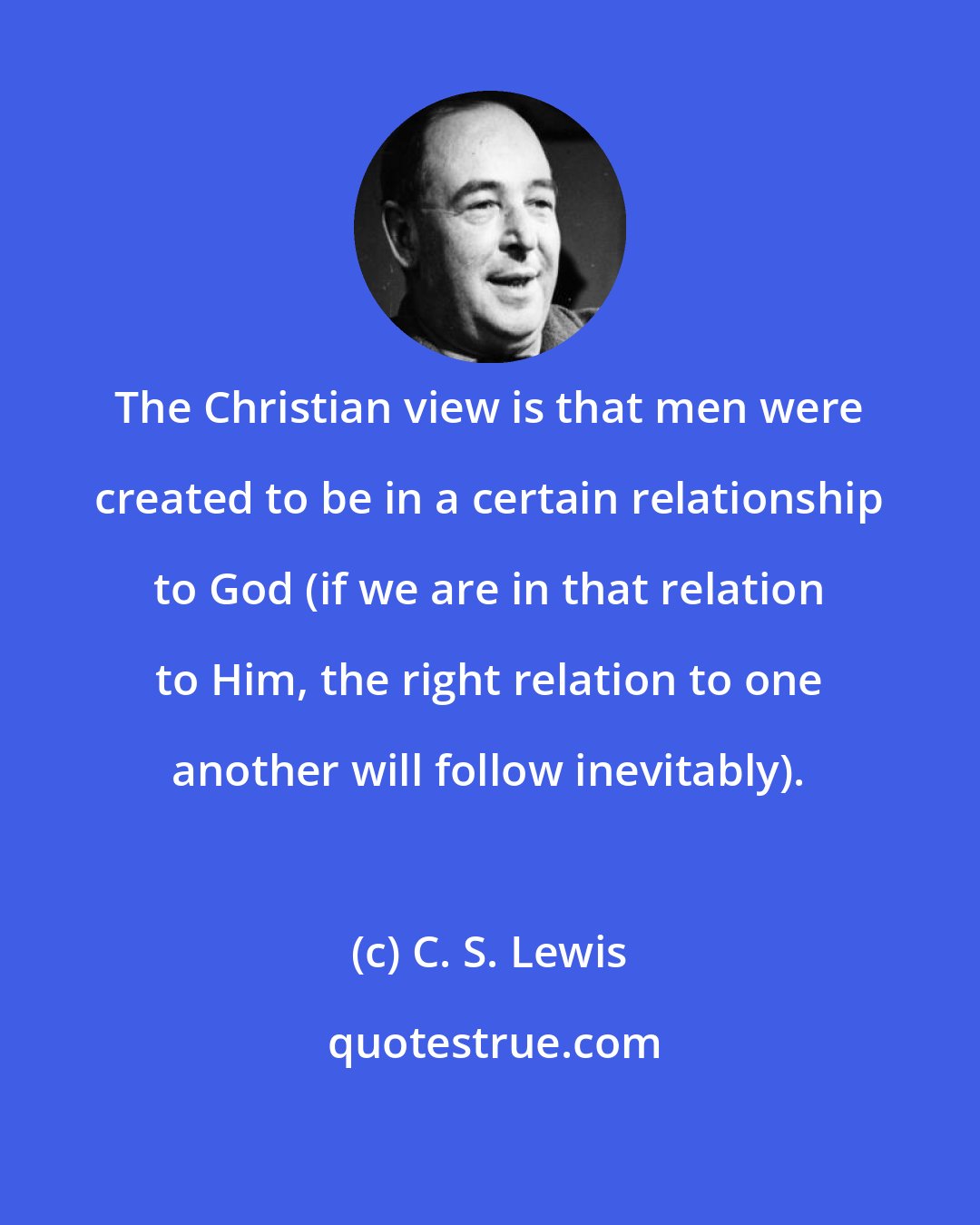 C. S. Lewis: The Christian view is that men were created to be in a certain relationship to God (if we are in that relation to Him, the right relation to one another will follow inevitably).