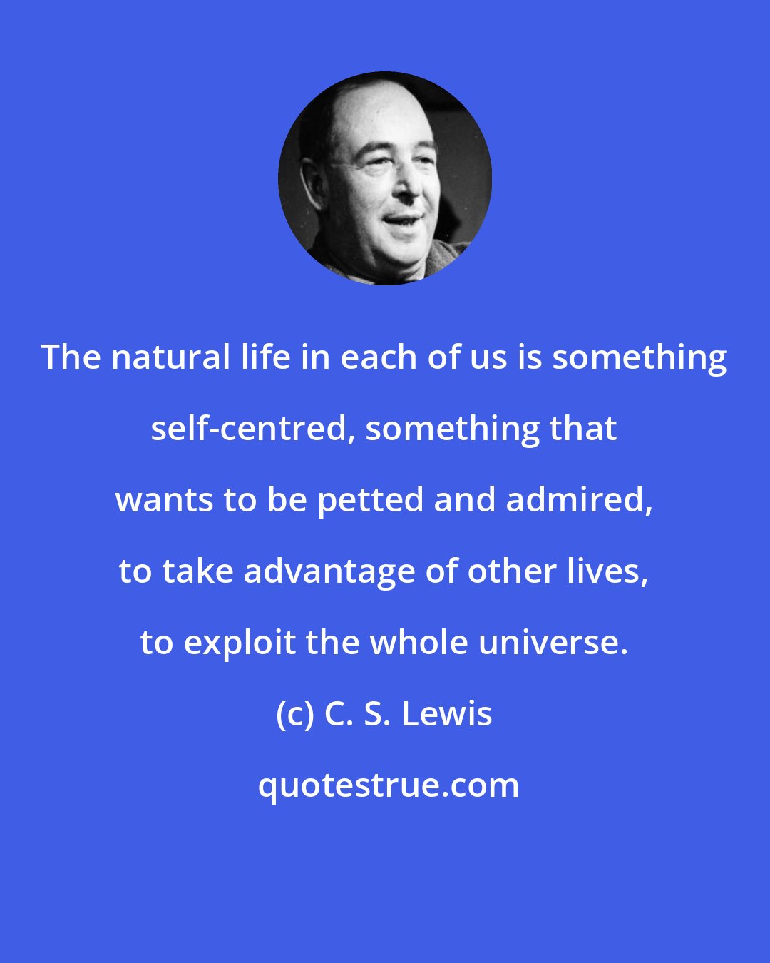 C. S. Lewis: The natural life in each of us is something self-centred, something that wants to be petted and admired, to take advantage of other lives, to exploit the whole universe.
