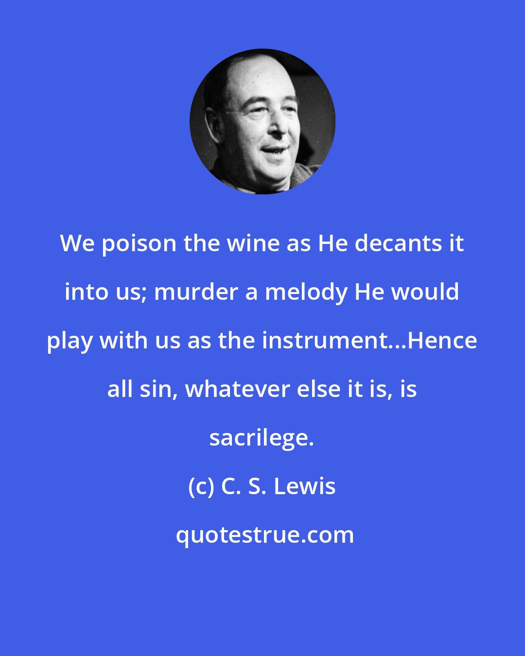 C. S. Lewis: We poison the wine as He decants it into us; murder a melody He would play with us as the instrument...Hence all sin, whatever else it is, is sacrilege.