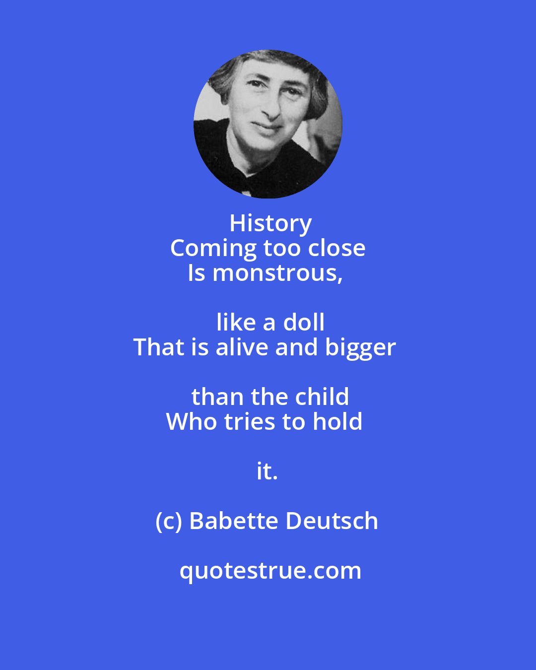 Babette Deutsch: History
Coming too close
Is monstrous, like a doll
That is alive and bigger than the child
Who tries to hold it.