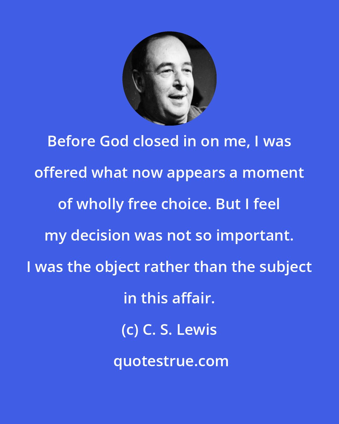 C. S. Lewis: Before God closed in on me, I was offered what now appears a moment of wholly free choice. But I feel my decision was not so important. I was the object rather than the subject in this affair.