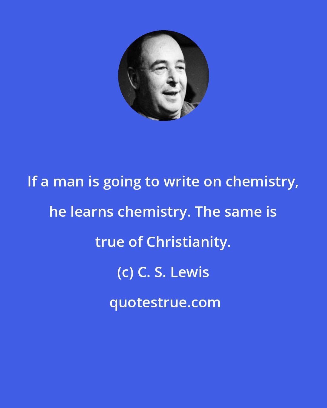 C. S. Lewis: If a man is going to write on chemistry, he learns chemistry. The same is true of Christianity.