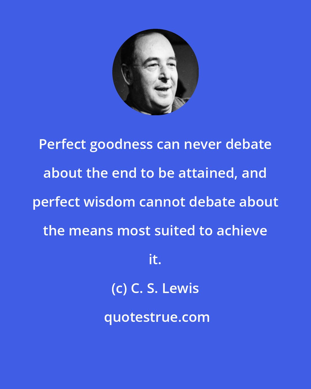 C. S. Lewis: Perfect goodness can never debate about the end to be attained, and perfect wisdom cannot debate about the means most suited to achieve it.