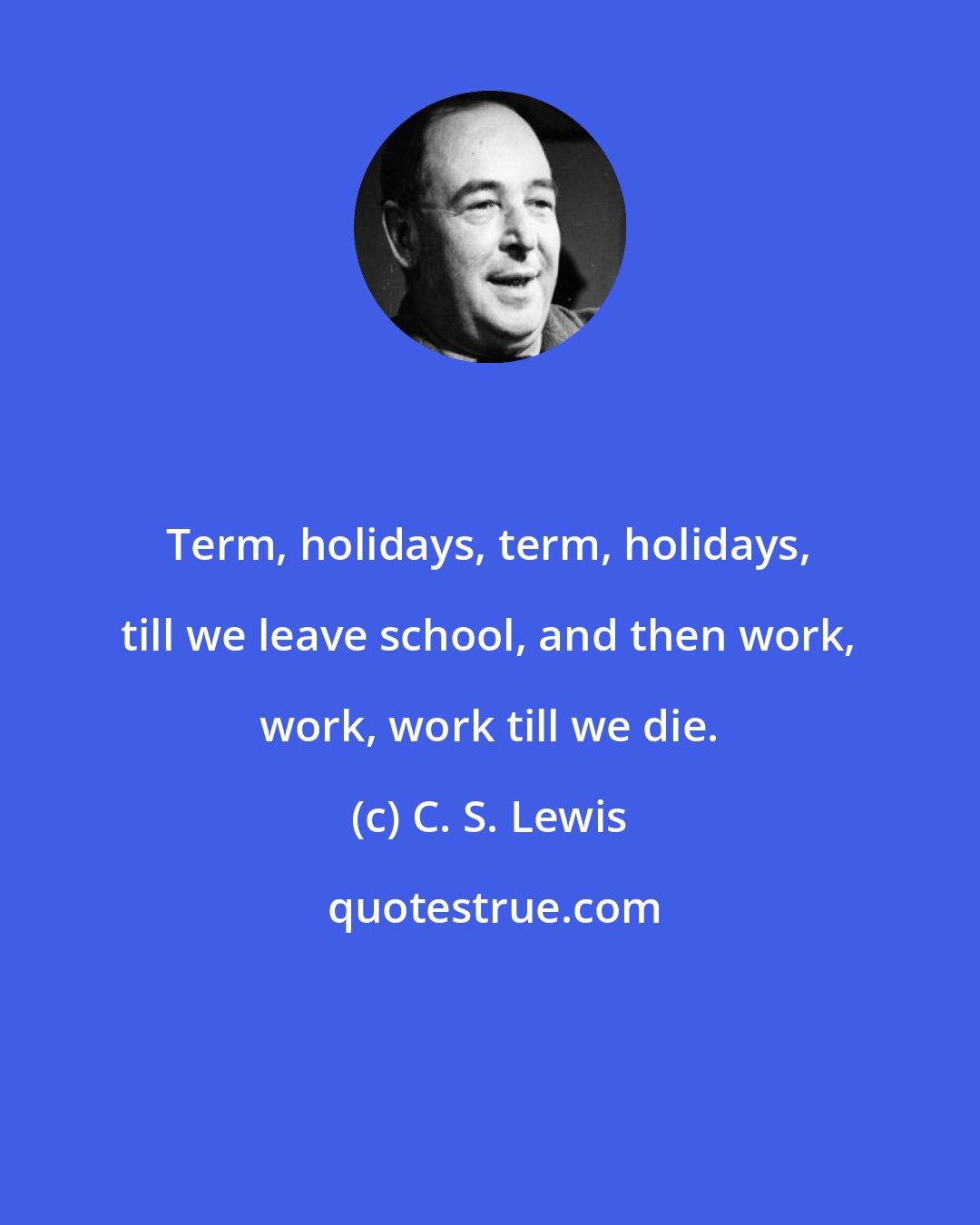 C. S. Lewis: Term, holidays, term, holidays, till we leave school, and then work, work, work till we die.