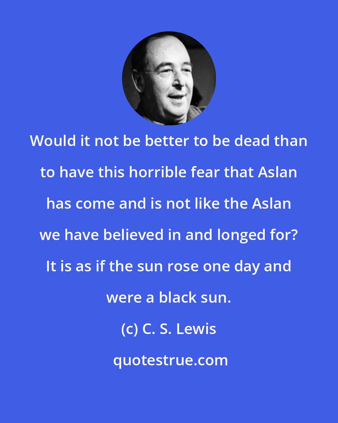 C. S. Lewis: Would it not be better to be dead than to have this horrible fear that Aslan has come and is not like the Aslan we have believed in and longed for? It is as if the sun rose one day and were a black sun.