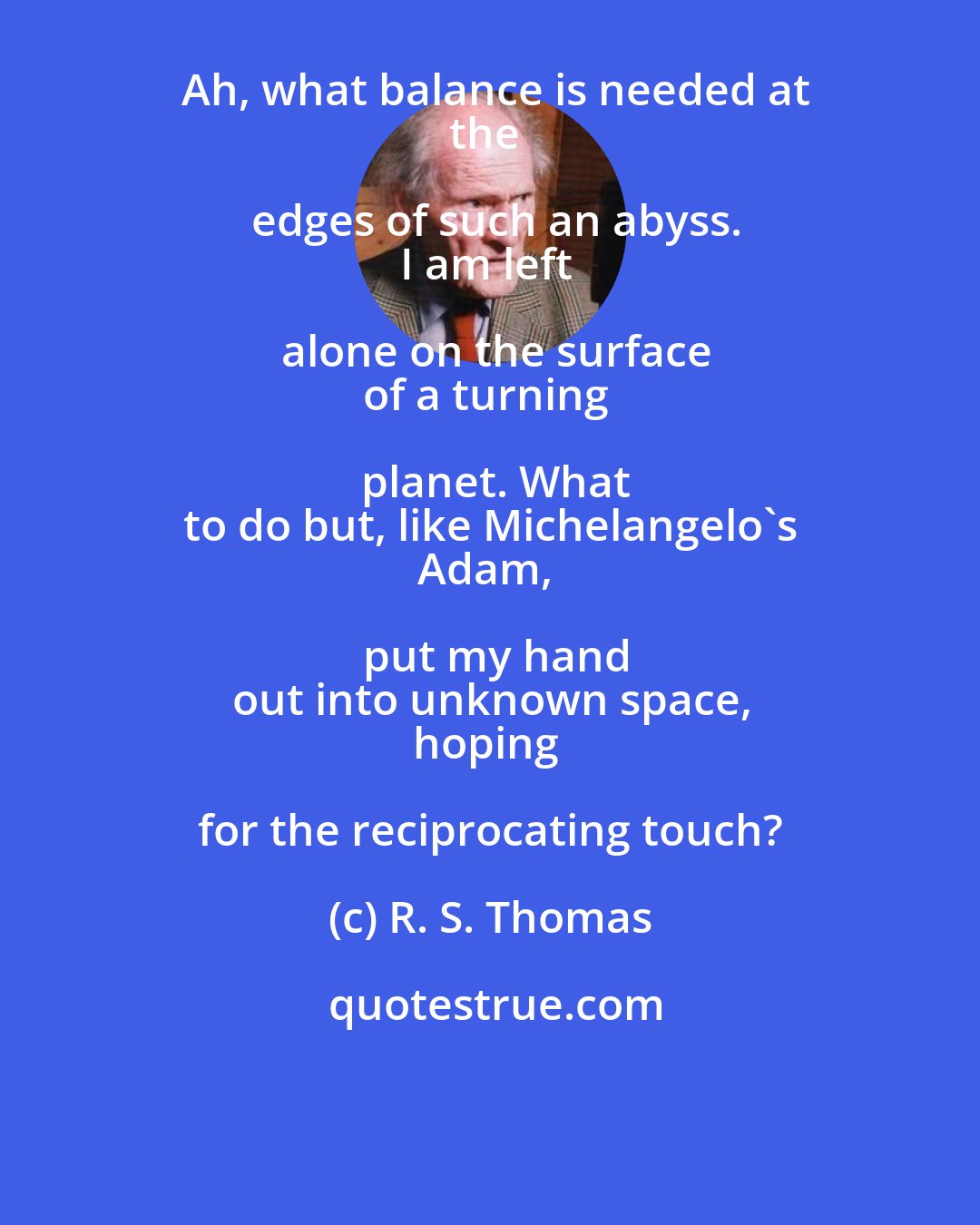 R. S. Thomas: Ah, what balance is needed at
the edges of such an abyss.
I am left alone on the surface
of a turning planet. What
to do but, like Michelangelo's
Adam, put my hand
out into unknown space,
hoping for the reciprocating touch?