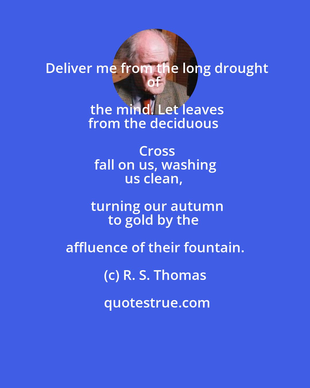 R. S. Thomas: Deliver me from the long drought
of the mind. Let leaves
from the deciduous Cross
fall on us, washing
us clean, turning our autumn
to gold by the affluence of their fountain.