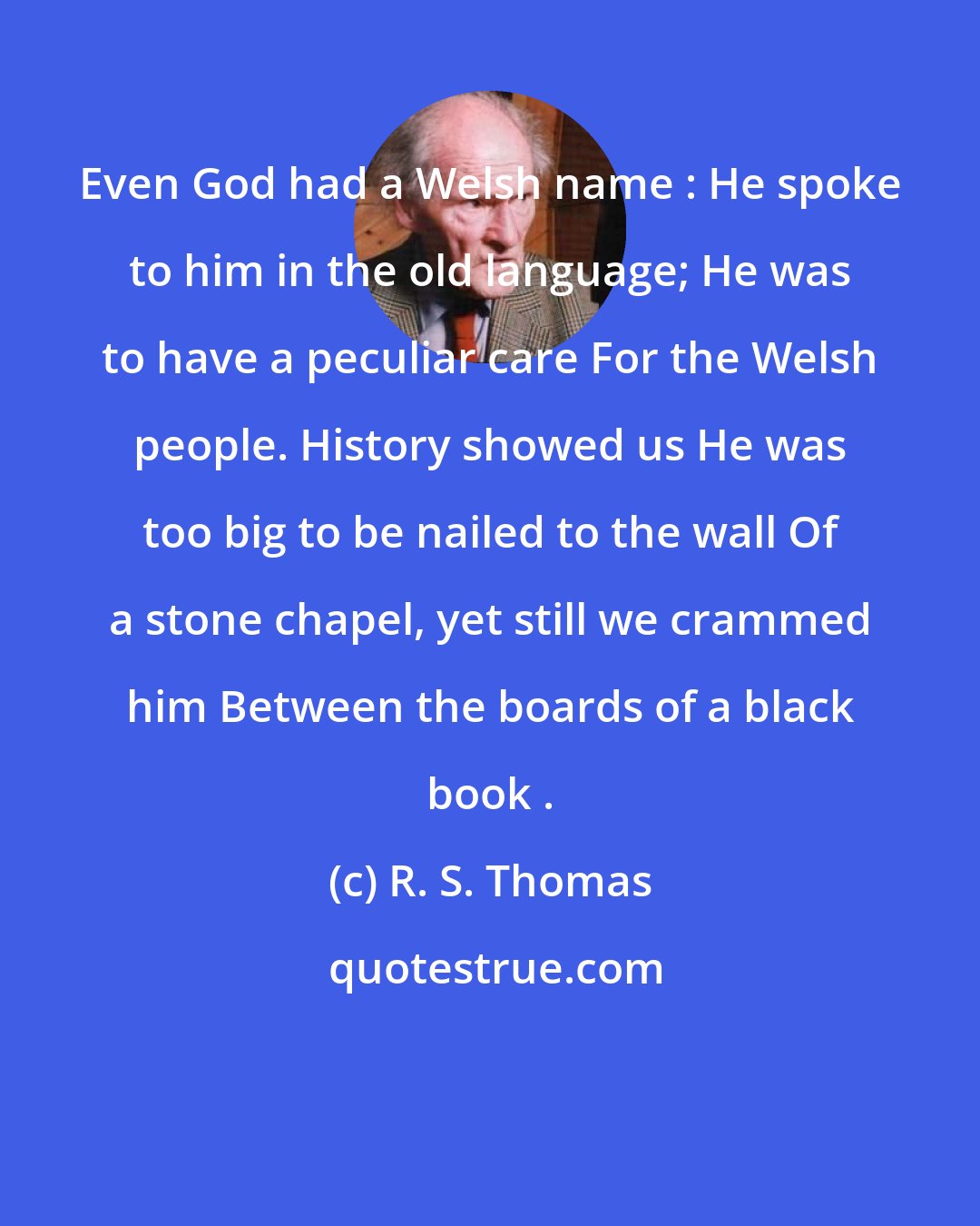 R. S. Thomas: Even God had a Welsh name : He spoke to him in the old language; He was to have a peculiar care For the Welsh people. History showed us He was too big to be nailed to the wall Of a stone chapel, yet still we crammed him Between the boards of a black book .