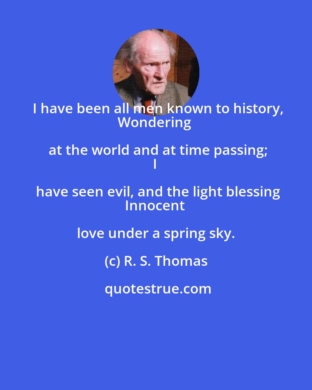 R. S. Thomas: I have been all men known to history,
Wondering at the world and at time passing;
I have seen evil, and the light blessing
Innocent love under a spring sky.