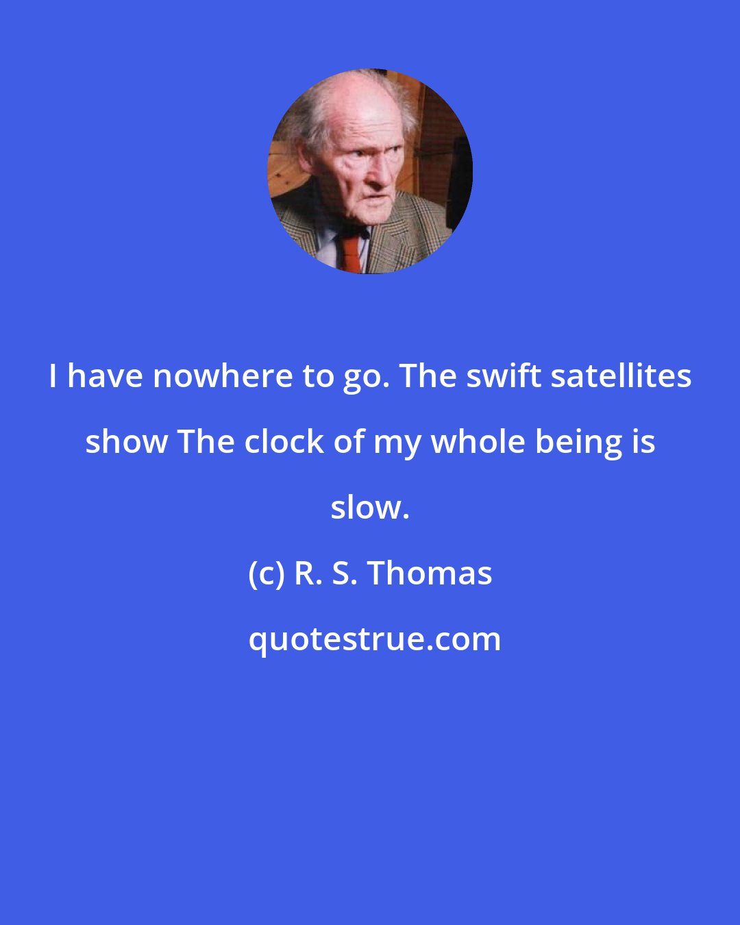 R. S. Thomas: I have nowhere to go. The swift satellites show The clock of my whole being is slow.