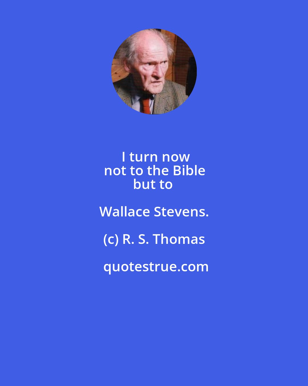 R. S. Thomas: I turn now
not to the Bible
but to Wallace Stevens.