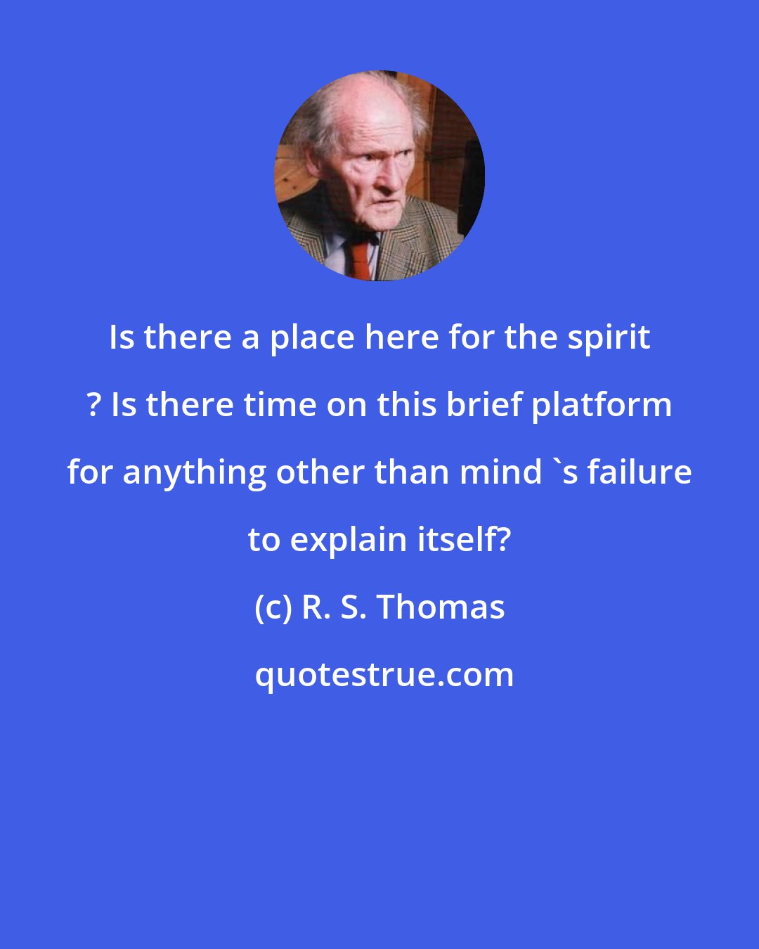 R. S. Thomas: Is there a place here for the spirit ? Is there time on this brief platform for anything other than mind 's failure to explain itself?