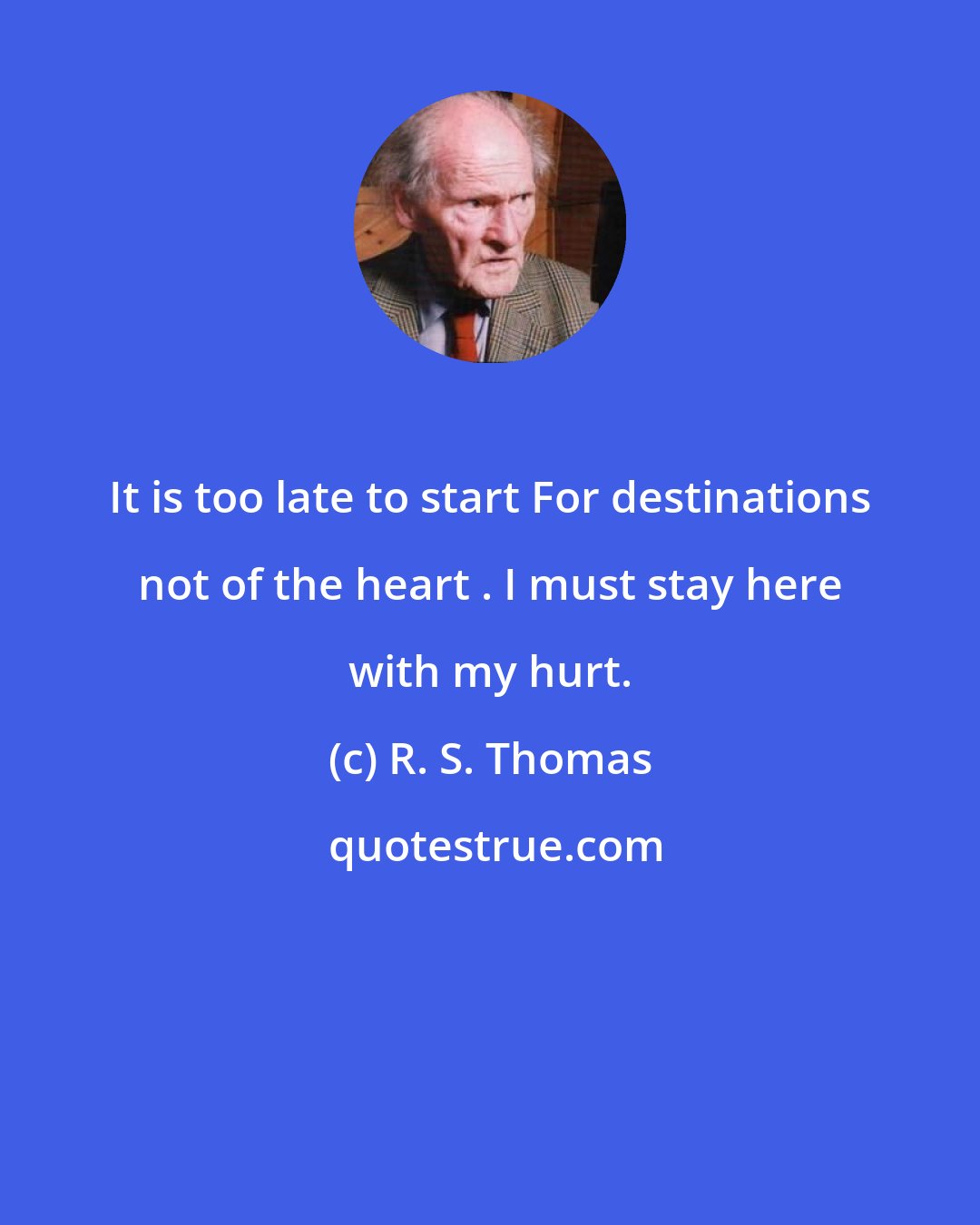 R. S. Thomas: It is too late to start For destinations not of the heart . I must stay here with my hurt.