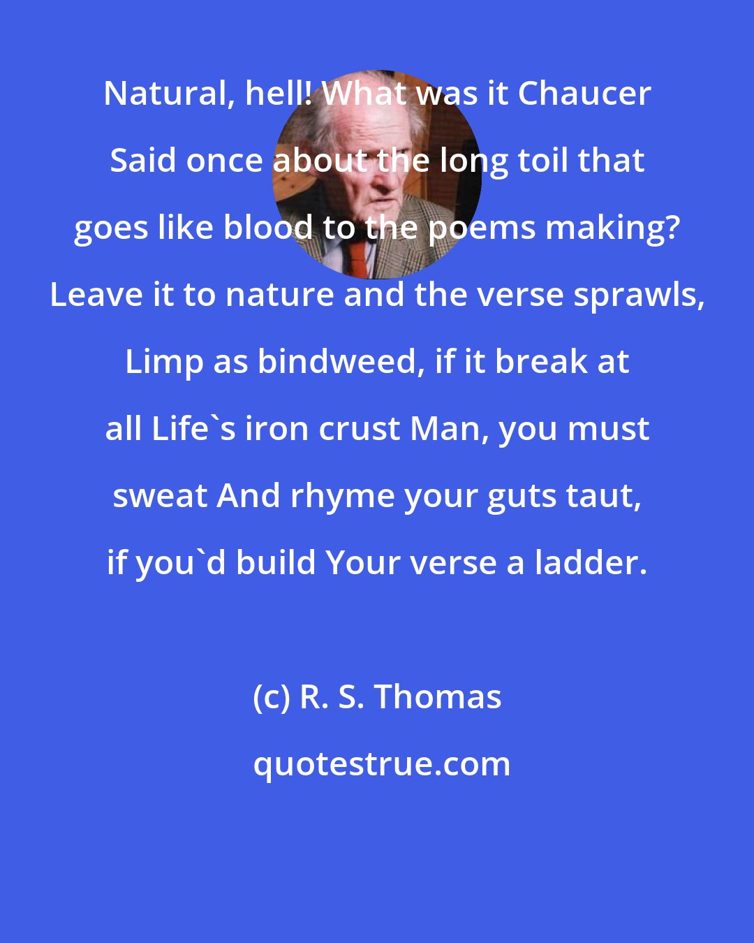 R. S. Thomas: Natural, hell! What was it Chaucer Said once about the long toil that goes like blood to the poems making? Leave it to nature and the verse sprawls, Limp as bindweed, if it break at all Life's iron crust Man, you must sweat And rhyme your guts taut, if you'd build Your verse a ladder.